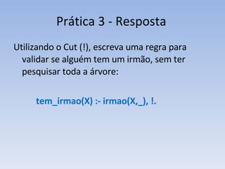 Prática 3 - Resposta Utilizando o Cut (!), escreva uma regra para validar se alguém tem um irmão, sem ter pesquisar toda a árvore: tem_irmao(X) :- irmao(X,_), !. 