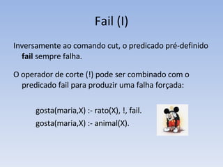 Fail (I) Inversamente ao comando cut, o predicado pré-definido  fail  sempre falha.  O operador de corte (!) pode ser combinado com o predicado fail para produzir uma falha forçada: gosta(maria,X) :- rato(X), !, fail. gosta(maria,X) :- animal(X). 