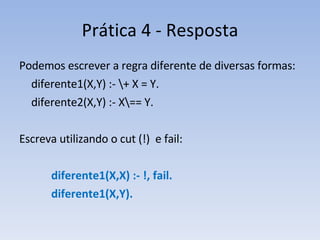 Prática 4 - Resposta Podemos escrever a regra diferente de diversas formas: diferente1(X,Y) :- \+ X = Y. diferente2(X,Y) :- X\== Y. Escreva utilizando o cut (!)  e fail: diferente1(X,X) :- !, fail. diferente1(X,Y). 