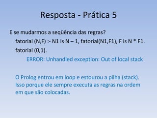 Resposta - Prática 5 E se mudarmos a seqüência das regras? fatorial (N,F) :- N1 is N – 1, fatorial(N1,F1), F is N * F1. fatorial (0,1).    ERROR: Unhandled exception: Out of local stack O Prolog entrou em loop e estourou a pilha (stack). Isso porque ele sempre executa as regras na ordem em que são colocadas. 