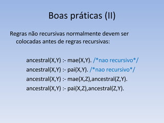 Boas práticas (II) Regras não recursivas normalmente devem ser colocadas antes de regras recursivas: ancestral(X,Y) :- mae(X,Y).  /*nao recursivo*/ ancestral(X,Y) :- pai(X,Y).  /*nao recursivo*/ ancestral(X,Y) :- mae(X,Z),ancestral(Z,Y).  ancestral(X,Y) :- pai(X,Z),ancestral(Z,Y). 