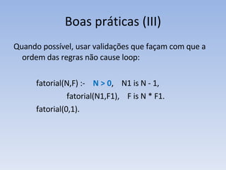 Boas práticas (III) Quando possível, usar validações que façam com que a ordem das regras não cause loop: fatorial(N,F) :-  N > 0 ,  N1 is N - 1,   fatorial(N1,F1),  F is N * F1. fatorial(0,1). 