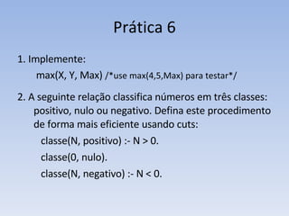 Prática 6 1. Implemente:   max(X, Y, Max)  /*use max(4,5,Max) para testar*/ 2. A seguinte relação classifica números em três classes: positivo, nulo ou negativo. Defina este procedimento de forma mais eficiente usando cuts: classe(N, positivo) :- N > 0. classe(0, nulo). classe(N, negativo) :- N < 0. 