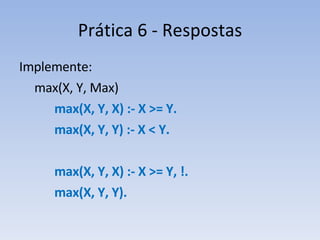 Prática 6 - Respostas Implemente:   max(X, Y, Max)    max(X, Y, X) :- X >= Y.   max(X, Y, Y) :- X < Y.   max(X, Y, X) :- X >= Y, !.   max(X, Y, Y). 