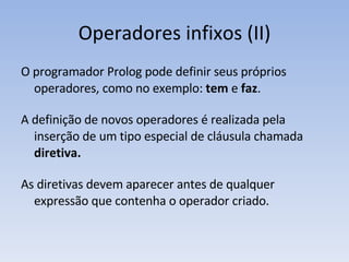 Operadores infixos (II) O programador Prolog pode definir seus próprios operadores, como no exemplo:  tem  e  faz . A definição de novos operadores é realizada pela inserção de um tipo especial de cláusula chamada  diretiva. As diretivas devem aparecer antes de qualquer expressão que contenha o operador criado. 