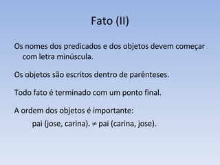 Fato (II) Os nomes dos predicados e dos objetos devem começar com letra minúscula.  Os objetos são escritos dentro de parênteses. Todo fato é terminado com um ponto final. A ordem dos objetos é importante:  pai (jose, carina).    pai (carina, jose). 