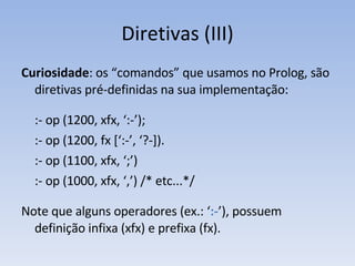 Diretivas (III) Curiosidade : os “comandos” que usamos no Prolog, são diretivas pré-definidas na sua implementação: :- op (1200, xfx, ‘:-’); :- op (1200, fx [‘:-’, ‘?-]). :- op (1100, xfx, ‘;’) :- op (1000, xfx, ‘,’) /* etc...*/ Note que alguns operadores (ex.: ‘ :- ’), possuem definição infixa (xfx) e prefixa (fx). 