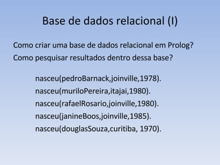 Base de dados relacional (I) Como criar uma base de dados relacional em Prolog? Como pesquisar resultados dentro dessa base? nasceu(pedroBarnack,joinville,1978). nasceu(muriloPereira,itajai,1980). nasceu(rafaelRosario,joinville,1980). nasceu(janineBoos,joinville,1985). nasceu(douglasSouza,curitiba, 1970). 