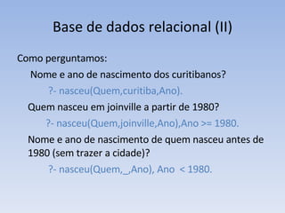 Base de dados relacional (II) Como perguntamos:   Nome e ano de nascimento dos curitibanos?   ?- nasceu(Quem,curitiba,Ano). Quem nasceu em joinville a partir de 1980? ?- nasceu(Quem,joinville,Ano),Ano >= 1980. Nome e ano de nascimento de quem nasceu antes de 1980 (sem trazer a cidade)?   ?- nasceu(Quem,_,Ano), Ano  < 1980. 