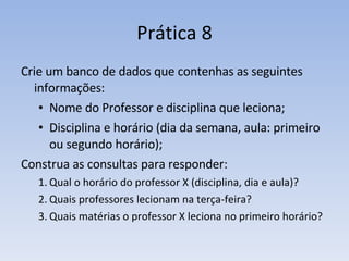 Prática 8 Crie um banco de dados que contenhas as seguintes informações: Nome do Professor e disciplina que leciona; Disciplina e horário (dia da semana, aula: primeiro ou segundo horário); Construa as consultas para responder: Qual o horário do professor X (disciplina, dia e aula)? Quais professores lecionam na terça-feira? Quais matérias o professor X leciona no primeiro horário? 