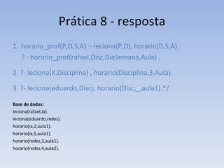 Prática 8 - resposta horario_prof(P,D,S,A) :- leciona(P,D), horario(D,S,A). ? - horario_prof(rafael,Disc,DiaSemana,Aula) . 2. ?- leciona(X,Disciplina) , horario(Disciplina,3,Aula).  3. ?- leciona(eduardo,Disc), horario(Disc,_,aula1).*/ Base de dados: leciona(rafael,ia). leciona(eduardo,redes). horario(ia,2,aula1). horario(ia,5,aula1). horario(redes,3,aula1). horario(redes,4,aula2). 
