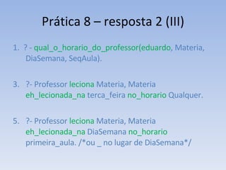 Prática 8 – resposta 2 (III) 1.  ? -  qual_o_horario_do_professor(eduardo , Materia, DiaSemana, SeqAula). ?- Professor  leciona  Materia, Materia  eh_lecionada_na  terca_feira  no_horario  Qualquer. ?- Professor  leciona  Materia, Materia  eh_lecionada_na  DiaSemana  no_horario  primeira_aula. /*ou _ no lugar de DiaSemana*/ 