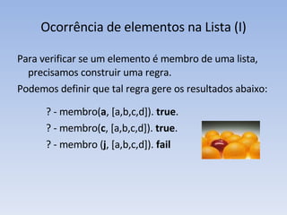 Ocorrência de elementos na Lista (I) Para verificar se um elemento é membro de uma lista, precisamos construir uma regra. Podemos definir que tal regra gere os resultados abaixo: ? - membro( a , [a,b,c,d]).  true . ? - membro( c , [a,b,c,d]).  true . ? - membro ( j , [a,b,c,d]).  fail 
