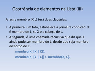 Ocorrência de elementos na Lista (III) A regra membro (X,L) terá duas cláusulas: A primeira, um fato, estabelece a primeira condição: X é membro de L, se X é a cabeça de L.  A segunda, é uma chamada recursiva que diz que X ainda pode ser membro de L, desde que seja membro do corpo de L: membro(X, [X | C]). membro(X, [Y | C]) :- membro(X, C). 