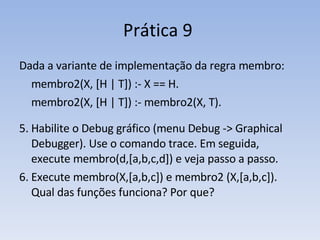 Prática 9  Dada a variante de implementação da regra membro: membro2(X, [H | T]) :- X == H. membro2(X, [H | T]) :- membro2(X, T).   Habilite o Debug gráfico (menu Debug -> Graphical Debugger). Use o comando trace. Em seguida, execute membro(d,[a,b,c,d]) e veja passo a passo. Execute membro(X,[a,b,c]) e membro2 (X,[a,b,c]). Qual das funções funciona? Por que? 