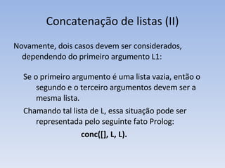 Concatenação de listas (II) Novamente, dois casos devem ser considerados, dependendo do primeiro  argumento L1: Se o primeiro argumento é uma lista vazia, então o segundo e o terceiro argumentos devem ser a mesma lista.  Chamando tal lista de L, essa situação pode ser representada pelo seguinte fato  Prolog: conc([], L, L). 