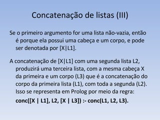 Concatenação de listas (III) Se o primeiro argumento for uma lista não-vazia, então é porque ela possui uma cabeça e um corpo, e pode ser denotada por [X|L1].  A concatenação de [X|L1] com uma segunda lista L2, produzirá uma terceira lista, com a mesma cabeça X da primeira e um corpo (L3) que é a concatenação do corpo da primeira lista (L1), com toda a segunda (L2). Isso se representa em Prolog por meio da regra: conc([X | L1], L2, [X | L3]) :-  conc(L1, L2, L3). 