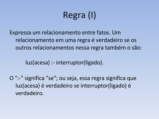 Regra (I) Expressa um relacionamento entre fatos. Um relacionamento em uma regra é verdadeiro se os outros relacionamentos nessa regra também o são: luz(acesa) :- interruptor(ligado).  O ":-" significa "se"; ou seja, essa regra significa que luz(acesa) é verdadeiro se interruptor(ligado) é verdadeiro.  