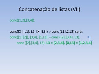 Concatenação de listas (VII) conc([1,2],[3,4]). conc([X | L1], L2, [X |L3]) :- conc (L1,L2,L3) será: conc([1|[2]), [3,4], [1,L3] :- conc ([2],[3,4], L3).   conc ([2],[3,4], L3).  L3 = [2,3,4], [X,L3] = [1,2,3,4] 