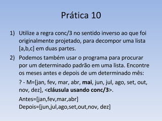 Prática 10 Utilize a regra conc/3 no sentido inverso ao que foi originalmente projetado, para decompor uma lista [a,b,c] em duas partes. Podemos também usar o programa para procurar por um determinado padrão em uma lista. Encontre os meses antes e depois de um determinado mês: ? - M=[jan, fev, mar, abr,  mai , jun, jul, ago, set, out, nov, dez], < cláusula usando conc/3 >. Antes=[jan,fev,mar,abr] Depois=[jun,jul,ago,set,out,nov, dez] 