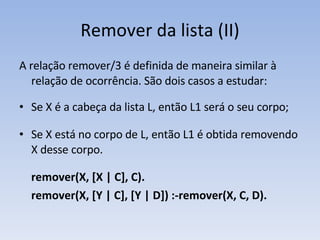 Remover da lista (II) A relação remover/3 é definida de maneira similar à relação de ocorrência. São dois casos a estudar: Se X é a cabeça da lista L, então L1 será o seu corpo; Se X está no corpo de L, então L1 é obtida removendo X desse corpo. remover(X, [X | C], C). remover(X, [Y | C], [Y | D]) :- remover(X, C, D). 