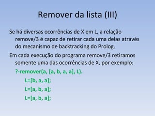 Remover da lista (III) Se há diversas ocorrências de X em L, a relação remove/3 é capaz de retirar cada uma delas através do mecanismo de backtracking do Prolog.  Em cada execução do programa remove/3 retiramos somente uma das ocorrências de X, por exemplo: ?-remover(a, [a, b, a, a], L). L=[b, a, a]; L=[a, b, a]; L=[a, b, a]; 