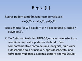 Regra (II) Regras podem também fazer uso de variáveis: avo(X,Z) :- pai(X,Y), pai(Y,Z). Isso significa "se X é pai de Y  e Y é pai de uma Z, então X é avô de Z“. X, Y e Z são variáveis. No PROLOG,uma variável não é um contêiner cujo valor pode ser atribuído. Seu comportamento é como de uma incógnita, cujo valor é desconhecido a princípio e, após descoberto, não sofre mais mudanças. Escritas sempre em Maiúsculo. 