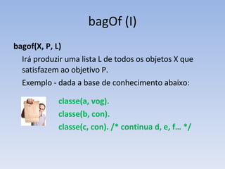 bagOf (I) bagof(X, P, L) Irá produzir uma lista L de todos os objetos X que satisfazem ao objetivo P.  Exemplo - dada a base de conhecimento abaixo: classe(a, vog). classe(b, con). classe(c, con). /* continua d, e, f… */ 