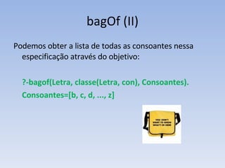 bagOf (II) Podemos obter a lista de todas as consoantes nessa especificação através do objetivo: ?-bagof(Letra, classe(Letra, con), Consoantes). Consoantes=[b, c, d, ..., z] 