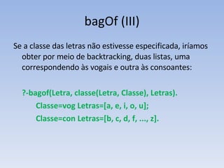 bagOf (III) Se a classe das letras não estivesse especificada, iríamos obter por meio de backtracking, duas listas, uma correspondendo às vogais e outra às consoantes: ?-bagof(Letra, classe(Letra, Classe), Letras). Classe=vog Letras=[a, e, i, o, u]; Classe=con Letras=[b, c, d, f, ..., z]. 