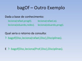 bagOf – Outro Exemplo Dada a base de conhecimento: leciona(rafael,progII).  leciona(rafael,ia). leciona(eduardo,redes). leciona(eduardo,progI). Qual seria o retorno da consulta: ?- bagof(Disc,leciona(rafael,Disc),Disciplinas). E  ?- bagof(Disc,leciona(Prof,Disc),Disciplinas). 