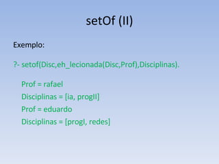 setOf (II) Exemplo:  ?- setof(Disc,eh_lecionada(Disc,Prof),Disciplinas). Prof = rafael Disciplinas = [ia, progII] Prof = eduardo Disciplinas = [progI, redes] 