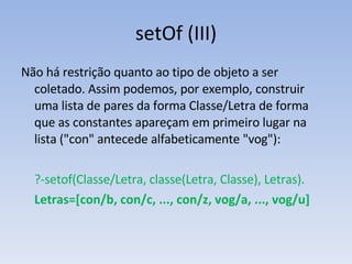setOf (III) Não há restrição quanto ao tipo de objeto a ser coletado. Assim podemos, por exemplo, construir uma lista de pares da forma Classe/Letra de forma que as constantes apareçam em primeiro lugar na lista  ("con" antecede alfabeticamente "vog"): ?-setof(Classe/Letra, classe(Letra, Classe), Letras). Letras=[con/b, con/c, ..., con/z, vog/a, ..., vog/u] 