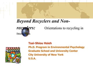 Beyond Recyclers and Non-recyclers:   Orientations to recycling in two cities   Tsai-Shiou Hsieh Ph.D. Program in Environmental Psychology Graduate School and University Center City University of New York U.S.A.   