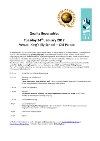 Quality Geographies
Tuesday 24th
January 2017
Venue: King’s Ely School – Old Palace
By the end of the day you will havethe opportunity to reflect on which aspects of your department’s current practice
could be seen as exemplifying“quality geography”. Present and pastmembers of the Primary and Secondary
Geography Quality Mark moderation teams from the Geographical Association will bethere. There will beexamples
from insideand outsidethe classroom showcased.There will also bea look at the effective use of one of the most
important resources in a geography teacher’s toolkit: the well-chosen image.
The afternoon will be a chance to hear from the Geographical Association’s former Primary Curriculumleader on the
work of the Global Learning Programme and an introduction to a British Council ‘critical thinking’ course.
There will be time for networking and sharingresourceideas duringtheday in the inspiringsurroundingsof the Old
Palace,oppositeEly Cathedral.
09.45 am Arrival,tea and coffee and networking
10.15 am Welcome and introductions
Session 1
“What does quality geography look like?” - Alan Parkinson,Head of Geography King’s Ely Junior and
former Secondary CurriculumLeader, Geographical Association
11.40 am Coffee and networking
12.00 pm Session 2
‘The decisive moment’ exploring the power of geography through the image - ClaireKyndt,
Director of Teaching and Learning, King’s Ely
12.45 pm Lunch and networking
1.40 pm Session 3 Workshops
“Exploring critical global Geographies” – Dr. Paula Owens – former Primary CurriculumLeader,
Geographical Association and freelanceGeographer
3.00 pm Conclusions and evaluations
3.15 pm Depart
For further information or to book a free place on this course, pleaseemail clairekyndt@kingsely.org or
alanparkinson@kingsely.org –followthe department on Twitter @KingsElyGeog
 