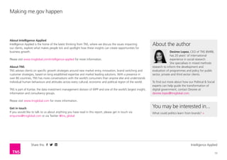 Share this Intelligence Applied
10
Making me.gov happen
About Intelligence Applied
Intelligence Applied is the home of the latest thinking from TNS, where we discuss the issues impacting
our clients, explore what makes people tick and spotlight how these insights can create opportunities for
business growth.
Please visit www.tnsglobal.com/intelligence-applied for more information.
About TNS
TNS advises clients on specific growth strategies around new market entry, innovation, brand switching and
customer strategies, based on long established expertise and market leading solutions. With a presence in
over 80 countries, TNS has more conversations with the world’s consumers than anyone else and understands
individual human behaviours and attitudes across every cultural, economic and political region of the world.
TNS is part of Kantar, the data investment management division of WPP and one of the world’s largest insight,
information and consultancy groups.
Please visit www.tnsglobal.com for more information.
Get in touch
If you would like to talk to us about anything you have read in this report, please get in touch via
enquiries@tnsglobal.com or via Twitter @tns_global
About the author
Desiree Lopez, CEO of TNS BMRB,
has 20 years’ of international
experience in social research.
She specialises in mixed methods
research to inform the development and
evaluation of programmes and policy for public
sector, private and third sector clients.
To find out more about how our Political & Social
experts can help guide the transformation of
digital government, contact Desiree at
desiree.lopez@tnsglobal.com.
You may be interested in...
What could politics learn from brands? >
 