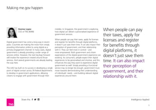 Share this Intelligence Applied
3
Making me.gov happen
Desiree Lopez
CEO of TNS BMRB
Digital government has come a long way in recent
years. Countries are making the move from simply
providing information online to using digital as a
primary engagement channel. In many cases, digital
government is already providing a wider range of
services online. However, the next big leap forward
will involve the experience created around those
services. And several governments are already leading
the way here.
The UAE has built on its success in developing a single
point of digital contact across 39 federal departments
to develop m-government applications, allowing
citizens to engage with government through their
mobiles. In Singapore, the government is exploring
how digital can deliver a personalised experience of
government services.
When people can pay their taxes, apply for licenses
and register for benefits through digital platforms,
it doesn’t just save them time. It can also impact their
perception of government, and their relationship
with it. They can feel more in control – and
more empowered. Both government and citizen
expectations of the digital government experience are
evolving. As consumers, people expect their digital
experiences to be personalised and intuitive; and this
influences the way they want to experience digital
government as well. Simply providing a functional
service may no longer be enough; government must
move towards demonstrating their understanding
of individuals’ needs – and building relevant digital
experiences around them.
When people can pay
their taxes, apply for
licenses and register
for benefits through
digital platforms, it
doesn’t just save them
time. It can also impact
their perception of
government, and their
relationship with it.
 