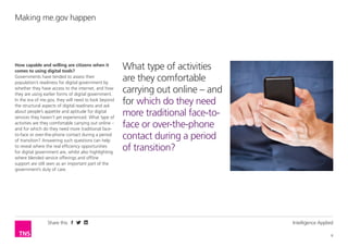 Share this Intelligence Applied
6
Making me.gov happen
How capable and willing are citizens when it
comes to using digital tools?
Governments have tended to assess their
population’s readiness for digital government by
whether they have access to the internet, and how
they are using earlier forms of digital government.
In the era of me.gov, they will need to look beyond
the structural aspects of digital readiness and ask
about people’s appetite and aptitude for digital
services they haven’t yet experienced. What type of
activities are they comfortable carrying out online –
and for which do they need more traditional face-
to-face or over-the-phone contact during a period
of transition? Answering such questions can help
to reveal where the real efficiency opportunities
for digital government are, whilst also highlighting
where blended service offerings and offline
support are still seen as an important part of the
government’s duty of care.
What type of activities
are they comfortable
carrying out online – and
for which do they need
more traditional face-to-
face or over-the-phone
contact during a period
of transition?
 