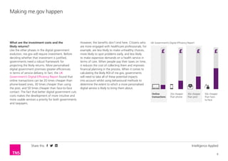 Share this Intelligence Applied
8
Making me.gov happen
What are the investment costs and the
likely returns?
Like the other phases in the digital government
evolution, me.gov will require investment. Before
deciding whether that investment is justified,
governments need a robust framework for
projecting the likely returns. More personalised
digital government promises greater efficiencies
in terms of service delivery. In fact, the UK
Government’s Digital Efficiency Report found that
online transactions can be 20 times cheaper than
phone-based ones, 30 times cheaper than using
the post, and 50 times cheaper than face-to-face
contact. The fact that better digital government cuts
costs makes the development of more intuitive and
more usable services a priority for both governments
and taxpayers.
However, the benefits don’t end here. Citizens who
are more engaged with healthcare professionals, for
example, are less likely to make unhealthy choices,
more likely to spot problems early, and less likely
to make expensive demands on a health service in
terms of care. When people pay their taxes on time,
it reduces the cost of collecting them and improves
financial planning in the process. When it comes to
calculating the likely ROI of me.gov, governments
will need to take all of these potential impacts
into account whilst using behavioural methods to
determine the extent to which a more personalised
digital service is likely to bring them about.
UK Government’s Digital Efficiency Report
Online
transactions
20x cheaper
than phone
30x cheaper
than post
50x cheaper
than face-
to-face
 
