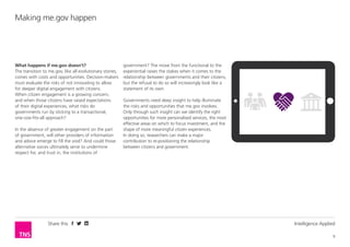 Share this Intelligence Applied
9
Making me.gov happen
What happens if me.gov doesn’t?
The transition to me.gov, like all evolutionary stories,
comes with costs and opportunities. Decision-makers
must evaluate the risks of not innovating to allow
for deeper digital engagement with citizens.
When citizen engagement is a growing concern,
and when those citizens have raised expectations
of their digital experiences, what risks do
governments run by sticking to a transactional,
one-size-fits-all approach?
In the absence of greater engagement on the part
of government, will other providers of information
and advice emerge to fill the void? And could those
alternative voices ultimately serve to undermine
respect for, and trust in, the institutions of
government? The move from the functional to the
experiential raises the stakes when it comes to the
relationship between governments and their citizens,
but the refusal to do so will increasingly look like a
statement of its own.
Governments need deep insight to help illuminate
the risks and opportunities that me.gov involves.
Only through such insight can we identify the right
opportunities for more personalised services, the most
effective areas on which to focus investment, and the
shape of more meaningful citizen experiences.
In doing so, researchers can make a major
contribution to re-positioning the relationship
between citizens and government.
 