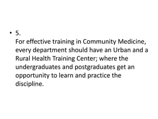 • 5.
For effective training in Community Medicine,
every department should have an Urban and a
Rural Health Training Center; where the
undergraduates and postgraduates get an
opportunity to learn and practice the
discipline.
 