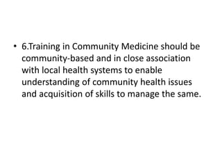 • 6.Training in Community Medicine should be
community-based and in close association
with local health systems to enable
understanding of community health issues
and acquisition of skills to manage the same.
 