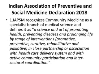 Indian Association of Preventive and
Social Medicine Declaration 2018
• 1.IAPSM recognizes Community Medicine as a
specialist branch of medical science and
defines it as “a science and art of promoting
health, preventing diseases and prolonging life
by range of interventions (promotive,
preventive, curative, rehabilitative and
palliative) in close partnership or association
with health care delivery system and with
active community participation and inter-
sectoral coordination.”
 
