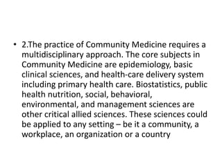 • 2.The practice of Community Medicine requires a
multidisciplinary approach. The core subjects in
Community Medicine are epidemiology, basic
clinical sciences, and health-care delivery system
including primary health care. Biostatistics, public
health nutrition, social, behavioral,
environmental, and management sciences are
other critical allied sciences. These sciences could
be applied to any setting – be it a community, a
workplace, an organization or a country
 