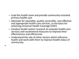 – Lead the health team and provide community-oriented
primary health care
– Advocate for equitable, quality, accessible, cost-effective
and appropriate health care services, as the basis for
achieving Universal Health Coverage (UHC)
– Conduct health system research to evaluate health-care
services and recommend measures to improve their
effectiveness and efficiencies
– Understand the role of other sectors which influence
health and work with them to improve health status of
community.
•
 