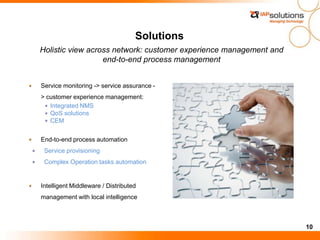 10
Holistic view across network: customer experience management and
end-to-end process management
Service monitoring -> service assurance -
> customer experience management:
Integrated NMS
QoS solutions
CEM
End-to-end process automation
Service provisioning
Complex Operation tasks automation
Intelligent Middleware / Distributed
management with local intelligence
Solutions
 