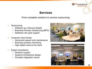 15
Services
Outsourcing
Software as a Service (SaaS)
Business Process Outsourcing (BPO)
Software Life cycle support
Customer Care Center:
Advanced support and maintenance
Business process monitoring
High added value to the client
Expert consultancy
Decision support
Systems Architecture design
Complex integration issues
From complete solutions to service outsourcing
 