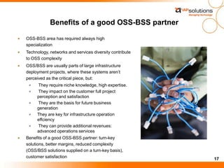17
Benefits of a good OSS-BSS partner
OSS-BSS area has required always high
specialization
Technology, networks and services diversity contribute
to OSS complexity
OSS/BSS are usually parts of large infrastructure
deployment projects, where these systems aren’t
perceived as the critical piece, but:
They require niche knowledge, high expertise.
They impact on the customer full project
perception and satisfaction
They are the basis for future business
generation
They are key for infrastructure operation
effciency
They can provide additional revenues:
advanced operations services
Benefits of a good OSS-BSS partner: turn-key
solutions, better margins, reduced complexity
(OSS/BSS solutions supplied on a turn-key basis),
customer satisfaction
 