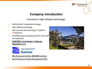 2
Company introduction
Focused on high software technology
Self-financed / independent strategy
High software technology
Own products and technology (IAPplatform,
IAPsolutions)
OSS/BSS expert engineering (90% of the staff
are engineers)
GARTNER: Cool Vendor in Telecom
Operations 2010
ITIL Personnel Certified, ISO 9001 Certified
Best Practices in Project Management (PMI)
cool vendor 2010
 