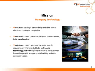 3
Mission
Managing Technology
IAPsolutions develops partnership relations with its
clients and integrator companies
IAPsolutions doesn´t pretend to be just a product vendor,
but a travel partner
IAPsolutions doesn´t want to solve just a specific
requirement in the time, but to be a strategic
technology platform capable of adapt to any customer
future change with an appropriate flexibility and with
competitive costs
 